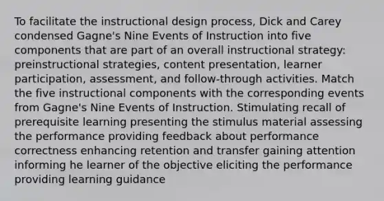 To facilitate the instructional design process, Dick and Carey condensed Gagne's Nine Events of Instruction into five components that are part of an overall instructional strategy: preinstructional strategies, content presentation, learner participation, assessment, and follow-through activities. Match the five instructional components with the corresponding events from Gagne's Nine Events of Instruction. Stimulating recall of prerequisite learning presenting the stimulus material assessing the performance providing feedback about performance correctness enhancing retention and transfer gaining attention informing he learner of the objective eliciting the performance providing learning guidance