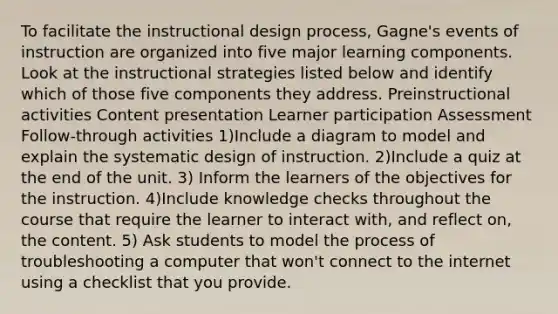 To facilitate the instructional design process, Gagne's events of instruction are organized into five major learning components. Look at the instructional strategies listed below and identify which of those five components they address. Preinstructional activities Content presentation Learner participation Assessment Follow-through activities 1)Include a diagram to model and explain the systematic design of instruction. 2)Include a quiz at the end of the unit. 3) Inform the learners of the objectives for the instruction. 4)Include knowledge checks throughout the course that require the learner to interact with, and reflect on, the content. 5) Ask students to model the process of troubleshooting a computer that won't connect to the internet using a checklist that you provide.