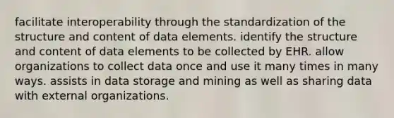 facilitate interoperability through the standardization of the structure and content of data elements. identify the structure and content of data elements to be collected by EHR. allow organizations to collect data once and use it many times in many ways. assists in data storage and mining as well as sharing data with external organizations.