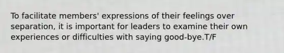 To facilitate members' expressions of their feelings over separation, it is important for leaders to examine their own experiences or difficulties with saying good-bye.T/F