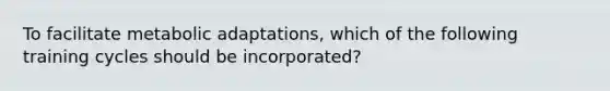 To facilitate metabolic adaptations, which of the following training cycles should be incorporated?