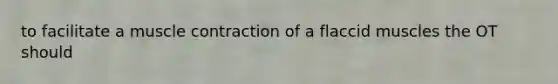 to facilitate a muscle contraction of a flaccid muscles the OT should