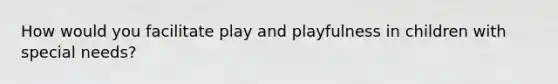 How would you facilitate play and playfulness in children with special needs?