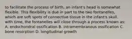 to facilitate the process of birth, an infant's head is somewhat flexible. This flexibility is due in part to the two fontanelles, which are soft spots of connective tissue in the infant's skull. with time, the fontanelles will close through a process known as: A. endochondral ossification B. intramembranous ossification C. bone resorption D. longitudinal growth