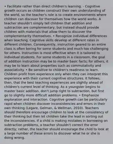 • Facilitate rather than direct children's learning. - Cognitive growth occurs as children construct their own understanding of the world, so the teacher's role is to create environments where children can discover for themselves how the world works. A teacher shouldn't simply tell children that addition and subtraction are complementary, but instead should provide children with materials that allow them to discover the complementarity themselves. • Recognize individual differences when teaching. Cognitive skills develop at different rates in different children. Consequently, instruction geared to an entire class is often boring for some students and much too challenging for others. Instruction is most effective when it is tailored to individual students. For some students in a classroom, the goal of addition instruction may be to master basic facts; for others, it may be to learn about properties such as commutativity and associativity. • Be sensitive to children's readiness to learn. Children profit from experience only when they can interpret this experience with their current cognitive structures. It follows, then, that the best teaching experiences are slightly ahead of children's current level of thinking. As a youngster begins to master basic addition, don't jump right to subtraction, but first go to slightly more difficult addition problems. • Emphasize exploration and interaction. Cognitive growth can be particularly rapid when children discover inconsistencies and errors in their own thinking (Legare, Gelman, & Wellman, 2010). Teachers should therefore encourage children to look at the consistency of their thinking but then let children take the lead in sorting out the inconsistencies. If a child is making mistakes in borrowing on subtraction problems, a teacher shouldn't correct the error directly; rather, the teacher should encourage the child to look at a large number of these errors to discover what he or she is doing wrong.