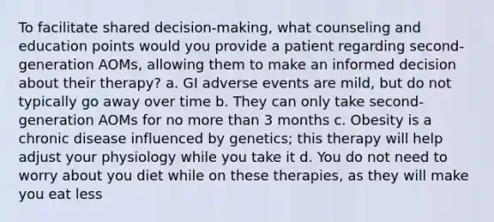 To facilitate shared decision-making, what counseling and education points would you provide a patient regarding second-generation AOMs, allowing them to make an informed decision about their therapy? a. GI adverse events are mild, but do not typically go away over time b. They can only take second-generation AOMs for no more than 3 months c. Obesity is a chronic disease influenced by genetics; this therapy will help adjust your physiology while you take it d. You do not need to worry about you diet while on these therapies, as they will make you eat less