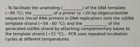 - To facilitate the unwinding (__________) of the DNA template (~95 °C); the __________ of a primer (a ~20 bp oligonucleotide sequence (recall RNA primers in <a href='https://www.questionai.com/knowledge/kofV2VQU2J-dna-replication' class='anchor-knowledge'>dna replication</a>) onto the ssDNA template strand (~54 - 60 °C); and the ____________ of the generated ssDNA strand by attaching complementary bases to the template strand (~72 °C), - PCR uses repeated incubation cycles at different temperatures.