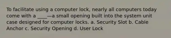 To facilitate using a computer lock, nearly all computers today come with a ____—a small opening built into the system unit case designed for computer locks. a. Security Slot b. Cable Anchor c. Security Opening d. User Lock