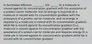 In facilitated diffusion, ________. 43) ______ A) a molecule is moved against its concentration gradient with the assistance of a protein carrier molecule, but no energy is required B) a molecule is moved with its concentration gradient with the assistance of a protein carrier molecule, and no energy is required C) a molecule is moved with its concentration gradient while Na is moved against its concentration gradient D) a molecule is moved against its concentration gradient with the assistance of a protein carrier molecule and requires energy E) a molecule is moved against its concentration gradient while Na is moved with its concentration gradient