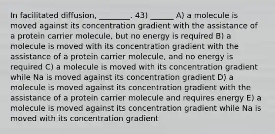 In facilitated diffusion, ________. 43) ______ A) a molecule is moved against its concentration gradient with the assistance of a protein carrier molecule, but no energy is required B) a molecule is moved with its concentration gradient with the assistance of a protein carrier molecule, and no energy is required C) a molecule is moved with its concentration gradient while Na is moved against its concentration gradient D) a molecule is moved against its concentration gradient with the assistance of a protein carrier molecule and requires energy E) a molecule is moved against its concentration gradient while Na is moved with its concentration gradient