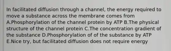 In facilitated diffusion through a channel, the energy required to move a substance across the membrane comes from A.Phosphorylation of the channel protein by ATP B.The physical structure of the channel protein C.The concentration gradient of the substance D.Phosphorylation of of the substance by ATP E.Nice try, but facilitated diffusion does not require energy