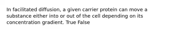 In facilitated diffusion, a given carrier protein can move a substance either into or out of the cell depending on its concentration gradient. True False