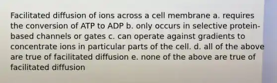 Facilitated diffusion of ions across a cell membrane a. requires the conversion of ATP to ADP b. only occurs in selective protein-based channels or gates c. can operate against gradients to concentrate ions in particular parts of the cell. d. all of the above are true of facilitated diffusion e. none of the above are true of facilitated diffusion