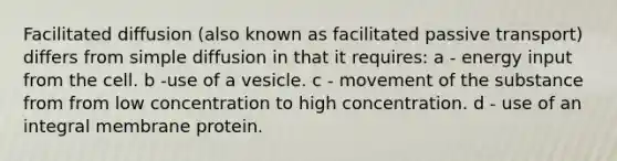 Facilitated diffusion (also known as facilitated passive transport) differs from simple diffusion in that it requires: a - energy input from the cell. b -use of a vesicle. c - movement of the substance from from low concentration to high concentration. d - use of an integral membrane protein.