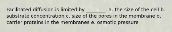 Facilitated diffusion is limited by ________. a. the size of the cell b. substrate concentration c. size of the pores in the membrane d. carrier proteins in the membranes e. osmotic pressure