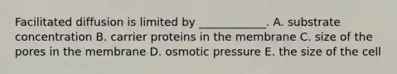 Facilitated diffusion is limited by ____________. A. substrate concentration B. carrier proteins in the membrane C. size of the pores in the membrane D. osmotic pressure E. the size of the cell