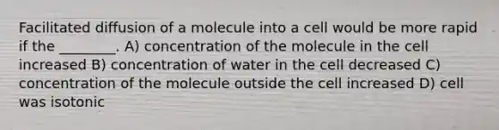 Facilitated diffusion of a molecule into a cell would be more rapid if the ________. A) concentration of the molecule in the cell increased B) concentration of water in the cell decreased C) concentration of the molecule outside the cell increased D) cell was isotonic