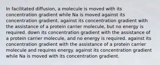 In facilitated diffusion, a molecule is moved with its concentration gradient while Na is moved against its concentration gradient. against its concentration gradient with the assistance of a protein carrier molecule, but no energy is required. down its concentration gradient with the assistance of a protein carrier molecule, and no energy is required. against its concentration gradient with the assistance of a protein carrier molecule and requires energy. against its concentration gradient while Na is moved with its concentration gradient.