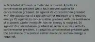 In facilitated diffusion, a molecule is moved: A) with its concentration gradient while Na is moved against its concentration gradient. B) against its concentration gradient with the assistance of a protein carrier molecule and requires energy. C) against its concentration gradient with the assistance of a protein carrier molecule, but no energy is required. D) against its concentration gradient while Na is moved with its concentration gradient. E) down its concentration gradient with the assistance of a protein carrier molecule, and no energy is required.