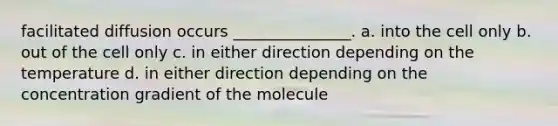 facilitated diffusion occurs _______________. a. into the cell only b. out of the cell only c. in either direction depending on the temperature d. in either direction depending on the concentration gradient of the molecule