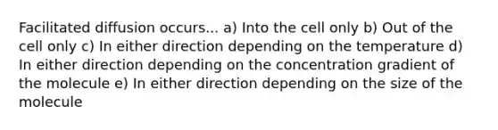 Facilitated diffusion occurs... a) Into the cell only b) Out of the cell only c) In either direction depending on the temperature d) In either direction depending on the concentration gradient of the molecule e) In either direction depending on the size of the molecule