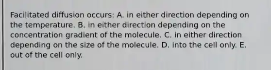 Facilitated diffusion occurs: A. in either direction depending on the temperature. B. in either direction depending on the concentration gradient of the molecule. C. in either direction depending on the size of the molecule. D. into the cell only. E. out of the cell only.