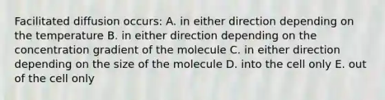 Facilitated diffusion occurs: A. in either direction depending on the temperature B. in either direction depending on the concentration gradient of the molecule C. in either direction depending on the size of the molecule D. into the cell only E. out of the cell only