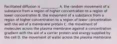 Facilitated diffusion is __________. A. the random movement of a substance from a region of higher concentration to a region of lower concentration B. the movement of a substance from a region of higher concentration to a region of lower concentration with the aid of a membrane protein C. the movement of molecules across the plasma membrane against a concentration gradient with the aid of a carrier protein and energy supplied by the cell D. the movement of water across the plasma membrane