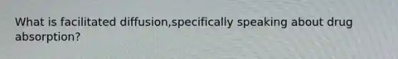 What is facilitated diffusion,specifically speaking about drug absorption?