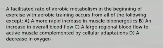 A facilitated rate of aerobic metabolism in the beginning of exercise with aerobic training occurs from all of the following except: A) A more rapid increase in muscle bioenergetics B) An increase in overall blood flow C) A large regional blood flow to active muscle complemented by cellular adaptations D) A decrease in oxygen