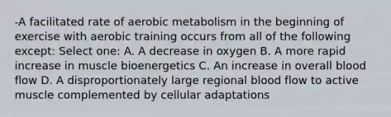 -A facilitated rate of aerobic metabolism in the beginning of exercise with aerobic training occurs from all of the following except: Select one: A. A decrease in oxygen B. A more rapid increase in muscle bioenergetics C. An increase in overall blood flow D. A disproportionately large regional blood flow to active muscle complemented by cellular adaptations