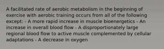 A facilitated rate of aerobic metabolism in the beginning of exercise with aerobic training occurs from all of the following except: - A more rapid increase in muscle bioenergetics - An increase in overall blood flow - A disproportionately large regional blood flow to active muscle complemented by cellular adaptations - A decrease in oxygen