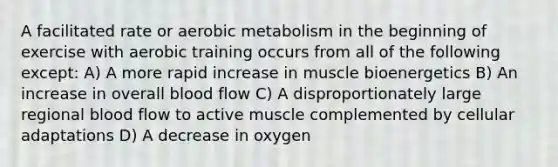 A facilitated rate or aerobic metabolism in the beginning of exercise with aerobic training occurs from all of the following except: A) A more rapid increase in muscle bioenergetics B) An increase in overall blood flow C) A disproportionately large regional blood flow to active muscle complemented by cellular adaptations D) A decrease in oxygen