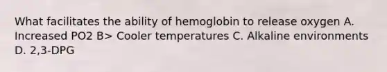 What facilitates the ability of hemoglobin to release oxygen A. Increased PO2 B> Cooler temperatures C. Alkaline environments D. 2,3-DPG