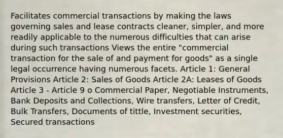 Facilitates commercial transactions by making the laws governing sales and lease contracts cleaner, simpler, and more readily applicable to the numerous difficulties that can arise during such transactions Views the entire "commercial transaction for the sale of and payment for goods" as a single legal occurrence having numerous facets. Article 1: General Provisions Article 2: Sales of Goods Article 2A: Leases of Goods Article 3 - Article 9 o Commercial Paper, Negotiable Instruments, Bank Deposits and Collections, Wire transfers, Letter of Credit, Bulk Transfers, Documents of tittle, Investment securities, Secured transactions