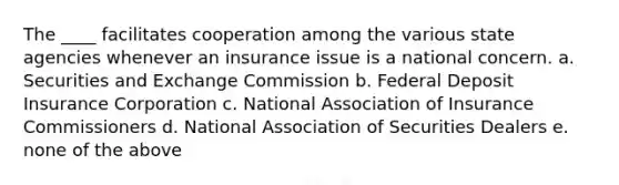 The ____ facilitates cooperation among the various state agencies whenever an insurance issue is a national concern. a. Securities and Exchange Commission b. Federal Deposit Insurance Corporation c. National Association of Insurance Commissioners d. National Association of Securities Dealers e. none of the above