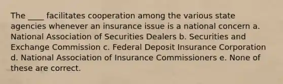 The ____ facilitates cooperation among the various state agencies whenever an insurance issue is a national concern a. National Association of Securities Dealers b. Securities and Exchange Commission c. Federal Deposit Insurance Corporation d. National Association of Insurance Commissioners e. None of these are correct.