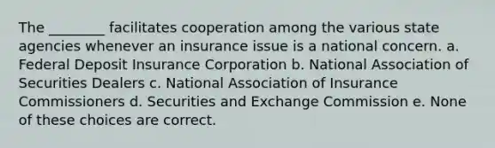 The ________ facilitates cooperation among the various state agencies whenever an insurance issue is a national concern. a. Federal Deposit Insurance Corporation b. National Association of Securities Dealers c. National Association of Insurance Commissioners d. Securities and Exchange Commission e. None of these choices are correct.