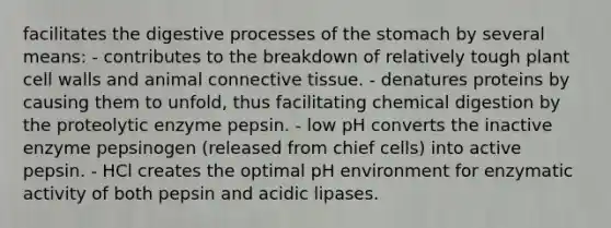 facilitates the digestive processes of the stomach by several means: - contributes to the breakdown of relatively tough plant cell walls and animal connective tissue. - denatures proteins by causing them to unfold, thus facilitating chemical digestion by the proteolytic enzyme pepsin. - low pH converts the inactive enzyme pepsinogen (released from chief cells) into active pepsin. - HCl creates the optimal pH environment for enzymatic activity of both pepsin and acidic lipases.