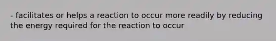 - facilitates or helps a reaction to occur more readily by reducing the energy required for the reaction to occur