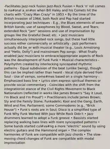 -Facilitates Jazz-rock fusion Jazz‐Rock Fusion • Rock 'n' roll comes to na#onal a_en#on when Bill Haley and his Comets hit the charts with "Crazy Man Crazy" in 1953 • By the time of the British Invasion of 1964, both Rock and Pop had started incorporating Jazz techniques - E.g., the Blues elements of some British bands; use of saxophones by Blood, Sweat, and Tears; extended Rock "jam" sessions and use of improvisation by groups like the Grateful Dead; etc. • Jazz musicians simultaneously interpreted rock songs, but these had little success either commercially or artistically - Jazz performers actually did be_er with musical theater (e.g., Louis Armstrong and "Hello, Dolly") and mainstream Pop songs - What finally enabled Jazz musicians to embrace/appropriate aspects of Rock was the development of Funk Funk • Musical characteristics - Polyrhythm created by interlocking syncopated rhythmic patterns - Equal subdivision of the beat (unlike Swing), though this can be implied rather than heard - Vocal style derived from Soul - Use of vamps, some#mes based on a single harmony - Emphasized bass line • Lyrics oien express spiritual themes or provide social commentary - Coincides with the shift from the integrationist stance of the Civil Rights Movement to Black Nationalism (reflected in works like James Brown's "Say it Loud, I'm Black and I'm Proud") • Practitioners include James Brown; Sly and the Family Stone; Funkadelic; Kool and the Gang; Earth, Wind and Fire; Parliament; some Commodores (e.g., "Brick House") • Funk's roots are in Soul; Disco is a simplified type of Funk Why Funk Worked With Jazz While Rock Didn't • Jazz drummers learned to adopt a Funk groove • Bassists started replacing walking bass lines with more syncopated patterns • Some bands started cul#va#ng a more "electric" sound by using electric guitars and the Hammond organ • The complex harmonies of Funk are compatible with Jazz chords • The slow‐moving chord changes of Funk are compatible with modal improvisation