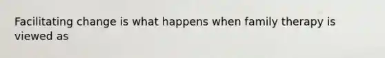 Facilitating change is what happens when family therapy is viewed as