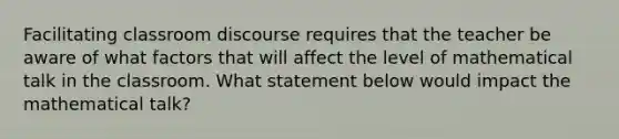 Facilitating classroom discourse requires that the teacher be aware of what factors that will affect the level of mathematical talk in the classroom. What statement below would impact the mathematical talk?