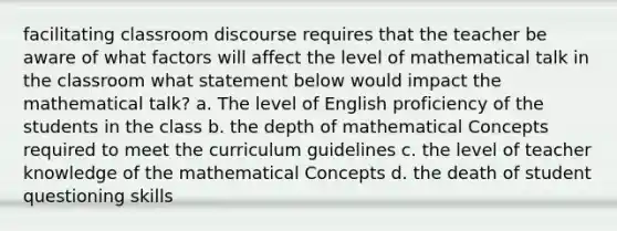 facilitating classroom discourse requires that the teacher be aware of what factors will affect the level of mathematical talk in the classroom what statement below would impact the mathematical talk? a. The level of English proficiency of the students in the class b. the depth of mathematical Concepts required to meet the curriculum guidelines c. the level of teacher knowledge of the mathematical Concepts d. the death of student questioning skills