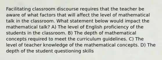 Facilitating classroom discourse requires that the teacher be aware of what factors that will affect the level of mathematical talk in the classroom. What statement below would impact the mathematical talk? A) The level of English proficiency of the students in the classroom. B) The depth of mathematical concepts required to meet the curriculum guidelines. C) The level of teacher knowledge of the mathematical concepts. D) The depth of the student questioning skills