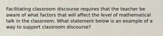 Facilitating classroom discourse requires that the teacher be aware of what factors that will affect the level of mathematical talk in the classroom. What statement below is an example of a way to support classroom discourse?