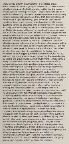 FACILITATING GROUP DISCUSSIONS - a facilitated group discussion occurs when a group of three to ten trainees interact with the assistance of a facilitator who guides the discussion toward specific learning objectives. - trigger questions are also useful for stimulating discussion. trigger questions, which usually concern controversial issues, are those that deal with claims of value (what is right and wrong, good and bad), policy (what should be done?), and process (how should we do it?). trigger questions cannot be answered with a simple yes or no answer. and they must ultimately tap into your learning objectives. your facilitated discussion will be only as good as the questions you ask. EXPOSING TRAINEES TO STIMULUS. here are suggestions for using a media stimulus in a guided discussion. - present trainees with a set of trigger questions to guide their viewing of the media (a film clip, a video, or the like). - review the questions with the trainees to be sure they understand what you are asking them to look for and listen to while viewing the media. - ask the trainees to view, read, or listen to the stimulus and then reflect on what they experienced. - ask trainees to journal their responses to your trigger questions. SETTING GROUND RULES. trainers create a safe environment before the discussion begins by setting the ground rules. ASKING QUESTIONS - a taxonomy is a way to classify information. Bloom's taxonomy is useful in helping trainers formulate questions. questions that tap into lower-order cognitive learning such as knowledge (identifying information exactly as it was learned), comprehension (identifying information in general terms), and application (relating information or principles to a new context) usually stifle group interaction and conversation. - closed questions: questions that require the recall of specific information. - open questions are more ambiguous and usually have no single correct or incorrect response. these questions often call for additional probing and follow-up questions. - allow ample time for a response to a question. - don't answer your own questions. HOW TO USE FACILITATION TECHNIQUES Interaction management. facilitating a group discussion effectively requires a trainer to use these interaction management strategies: - ask trigger questions. - see that all group members contribute to the group discussion in an open manner. - probe students' comments and raise additional questions. - continually redirect conversation in order to meet learning objectives. - monitor nonverbal communication behaviors so you can call on those who appear to disagree with what has been said. - carefully draw out those who are reticent or who do not seem to hold the majority view. - tactfully shut down those who are too willing to communicate and would dominate the group discussion. - provide a final summary and debriefing that point to your learning objectives. THREADED DISCUSSION. a threaded discussion is one in which you ask a question and then integrate carefully all responses and follow-up questions into a meaningful and coherent conversation. ROUND ROBIN - with the round robin technique, the facilitator asks a question and then goes around the group, asking each member in turn for his or her response.