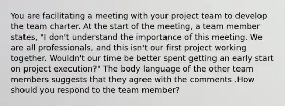 You are facilitating a meeting with your project team to develop the team charter. At the start of the meeting, a team member states, "I don't understand the importance of this meeting. We are all professionals, and this isn't our first project working together. Wouldn't our time be better spent getting an early start on project execution?" The body language of the other team members suggests that they agree with the comments .How should you respond to the team member?