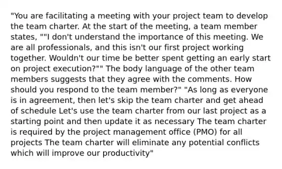 "You are facilitating a meeting with your project team to develop the team charter. At the start of the meeting, a team member states, ""I don't understand the importance of this meeting. We are all professionals, and this isn't our first project working together. Wouldn't our time be better spent getting an early start on project execution?"" The body language of the other team members suggests that they agree with the comments. How should you respond to the team member?" "As long as everyone is in agreement, then let's skip the team charter and get ahead of schedule Let's use the team charter from our last project as a starting point and then update it as necessary The team charter is required by the project management office (PMO) for all projects The team charter will eliminate any potential conflicts which will improve our productivity"