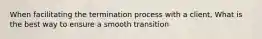 When facilitating the termination process with a client, What is the best way to ensure a smooth transition